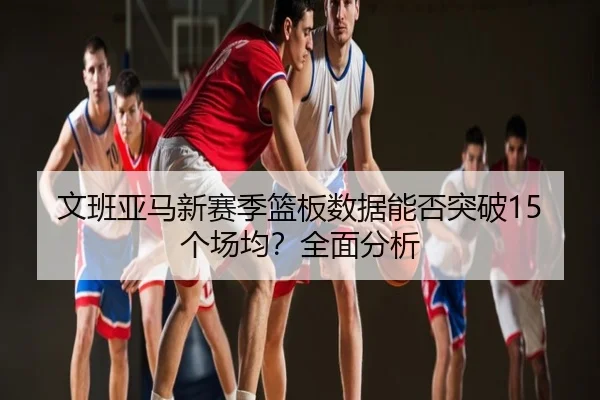 文班亚马新赛季篮板数据能否突破15个场均？全面分析